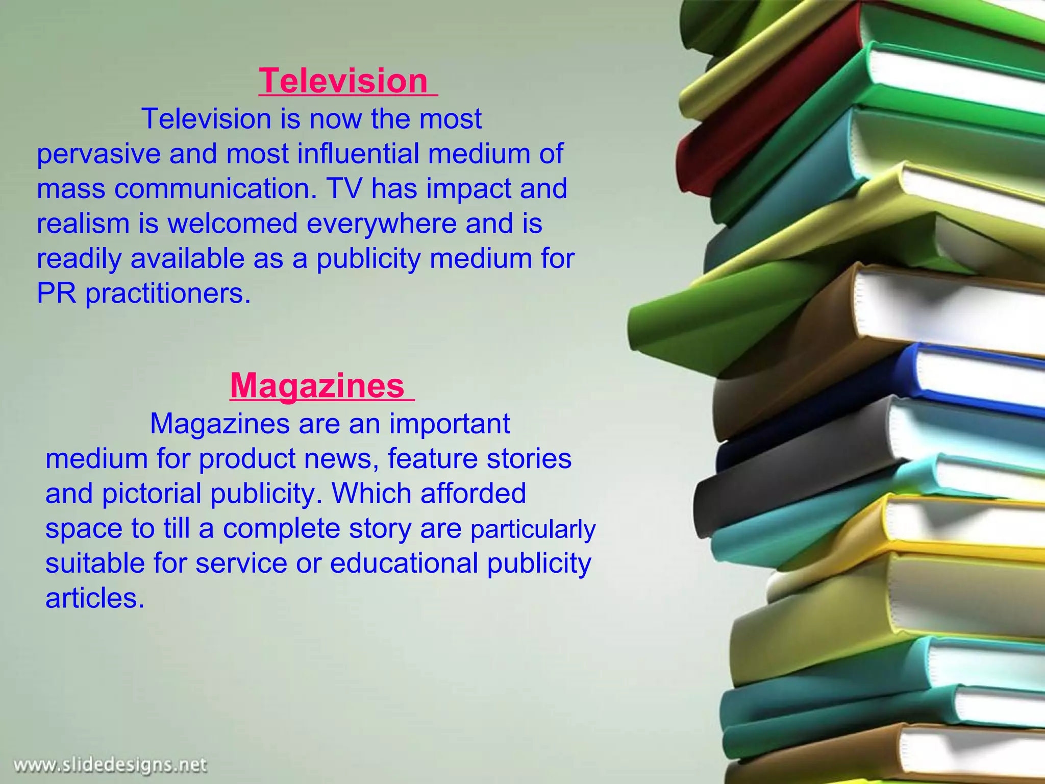 Television
         Television is now the most
pervasive and most influential medium of
mass communication. TV has impact and
realism is welcomed everywhere and is
readily available as a publicity medium for
PR practitioners.


               Magazines
          Magazines are an important
medium for product news, feature stories
and pictorial publicity. Which afforded
space to till a complete story are particularly
suitable for service or educational publicity
articles.
 