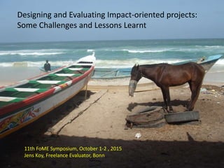 Impact Orientation
Designing and Evaluating Impact-oriented projects:
Some Challenges and Lessons Learnt
11th FoME Symposium, October 1-2 , 2015
Jens Koy, Freelance Evaluator, Bonn
 