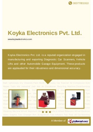 08377801910
A Member of
Koyka Electronics Pvt. Ltd.
www.koykaelectronics.com
Wheel Alignment Machine Heavy Duty Wheel Balancers Wheel Balancer Video
Graphic Tyre Changer Rim Straightener Tyre Inflators Two Post Lift Car Washing
Lift Electro Hydraulic Four Post Lift Automatic Car Wash Machine Car Washer High
Pressure Washer Ultrasonic Bath Upholstery Dry Cleaners Paint Booth Diagnostic Car
Scanner Air Compressor Auto Repair Tools Kits Industrial Jack Kits Air Conditioner
Recycling Machine Decarbonizing Machine Injector Cleaning Machine Wheel Alignment
Machine Heavy Duty Wheel Balancers Wheel Balancer Video Graphic Tyre Changer Rim
Straightener Tyre Inflators Two Post Lift Car Washing Lift Electro Hydraulic Four Post
Lift Automatic Car Wash Machine Car Washer High Pressure Washer Ultrasonic
Bath Upholstery Dry Cleaners Paint Booth Diagnostic Car Scanner Air Compressor Auto
Repair Tools Kits Industrial Jack Kits Air Conditioner Recycling Machine Decarbonizing
Machine Injector Cleaning Machine Wheel Alignment Machine Heavy Duty Wheel
Balancers Wheel Balancer Video Graphic Tyre Changer Rim Straightener Tyre
Inflators Two Post Lift Car Washing Lift Electro Hydraulic Four Post Lift Automatic Car
Wash Machine Car Washer High Pressure Washer Ultrasonic Bath Upholstery Dry
Cleaners Paint Booth Diagnostic Car Scanner Air Compressor Auto Repair Tools
Kits Industrial Jack Kits Air Conditioner Recycling Machine Decarbonizing Machine Injector
Cleaning Machine Wheel Alignment Machine Heavy Duty Wheel Balancers Wheel Balancer
Video Graphic Tyre Changer Rim Straightener Tyre Inflators Two Post Lift Car Washing
Koyka Electronics Pvt. Ltd. is a reputed organization engaged in
manufacturing and exporting Diagnostic Car Scanners, Vehicle
Lifts and other Automobile Garage Equipment. These products
are applauded for their robustness and dimensional accuracy.
 
