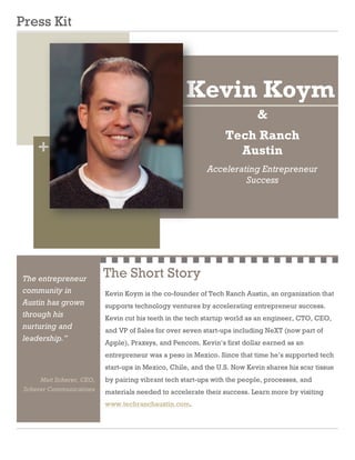 Press Kit




                                                     Kevin Koym
                                                                            &
                           page   3                               Tech Ranch
     +                                                              Austin
                                                            Accelerating Entrepreneur
                                                                     Success




The entrepreneur           The Short Story
community in                Kevin Koym is the co-founder of Tech Ranch Austin, an organization that
Austin has grown            supports technology ventures by accelerating entrepreneur success.
through his                 Kevin cut his teeth in the tech startup world as an engineer, CTO, CEO,
nurturing and               and VP of Sales for over seven start-ups including NeXT (now part of
leadership.”
                            Apple), Praxsys, and Pencom. Kevin’s first dollar earned as an
                            entrepreneur was a peso in Mexico. Since that time he’s supported tech
                            start-ups in Mexico, Chile, and the U.S. Now Kevin shares his scar tissue
      Matt Scherer, CEO,    by pairing vibrant tech start-ups with the people, processes, and
 Scherer Communications     materials needed to accelerate their success. Learn more by visiting
                            www.techranchaustin.com.
 
