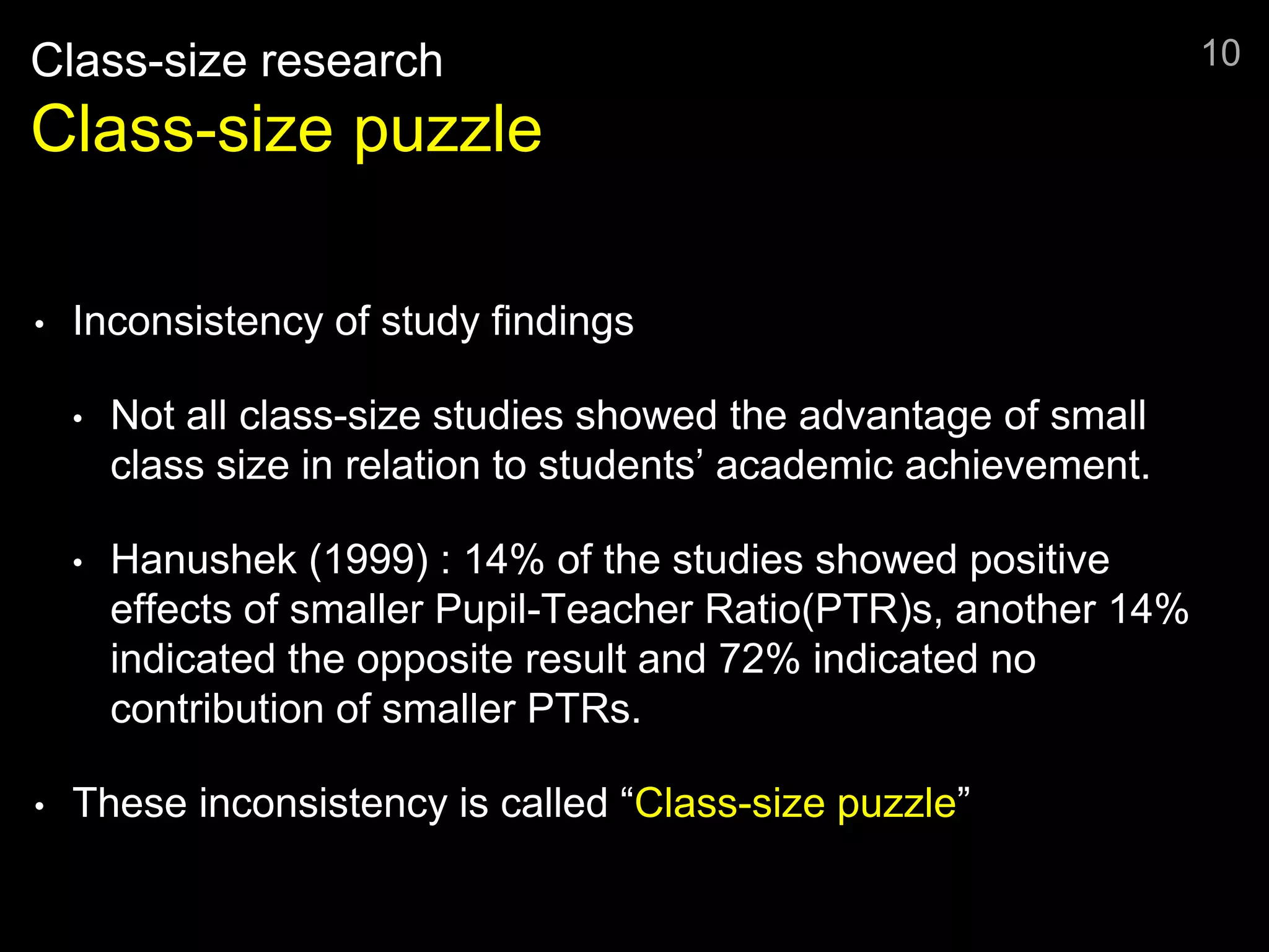 Class-size research
Class-size puzzle
• Inconsistency of study findings
• Not all class-size studies showed the advantage of small
class size in relation to students’ academic achievement.
• Hanushek (1999) : 14% of the studies showed positive
effects of smaller Pupil-Teacher Ratio(PTR)s, another 14%
indicated the opposite result and 72% indicated no
contribution of smaller PTRs.
• These inconsistency is called “Class-size puzzle”
10
 