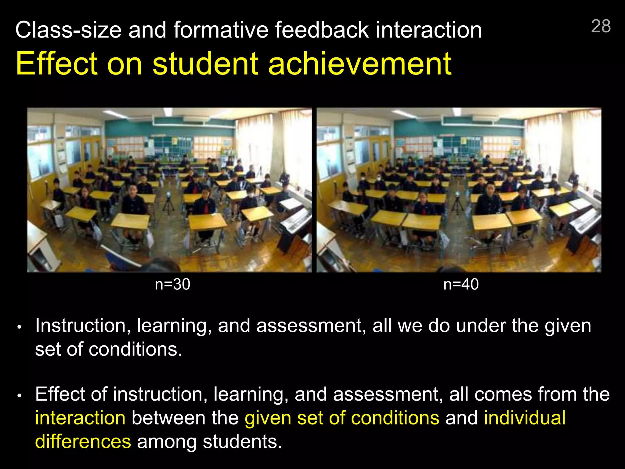 Class-size and formative feedback interaction
Effect on student achievement
• Instruction, learning, and assessment, all we do under the given
set of conditions.
• Effect of instruction, learning, and assessment, all comes from the
interaction between the given set of conditions and individual
differences among students.
28
n=30 n=40
 