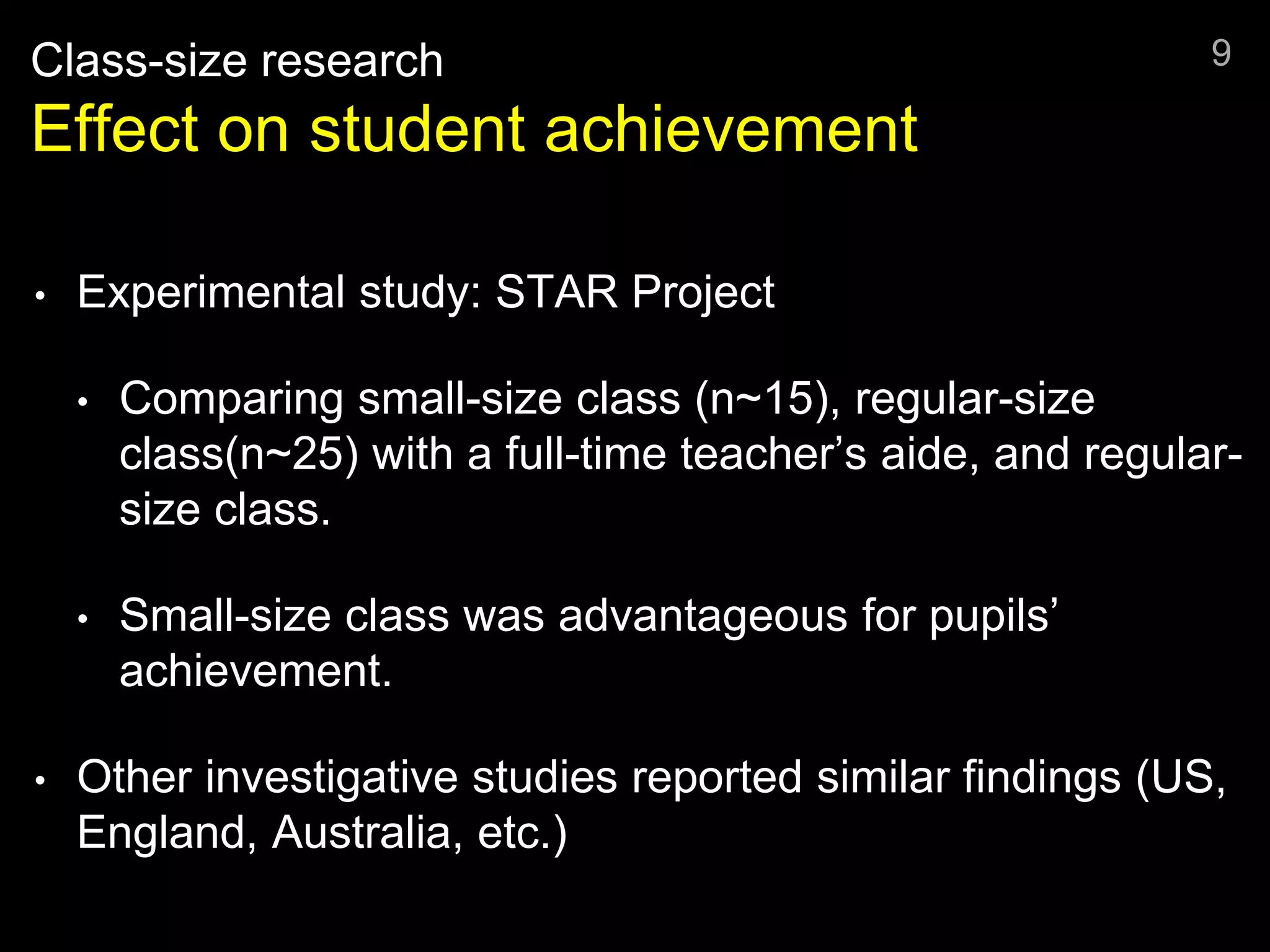 Class-size research
Effect on student achievement
• Experimental study: STAR Project
• Comparing small-size class (n~15), regular-size
class(n~25) with a full-time teacher’s aide, and regular-
size class.
• Small-size class was advantageous for pupils’
achievement.
• Other investigative studies reported similar findings (US,
England, Australia, etc.)
9
 