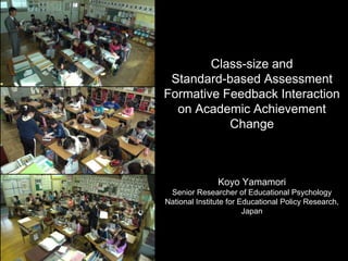 Class-size and
Standard-based Assessment
Formative Feedback Interaction
on Academic Achievement
Change
Koyo Yamamori
Senior Researcher of Educational Psychology
National Institute for Educational Policy Research,
Japan
 