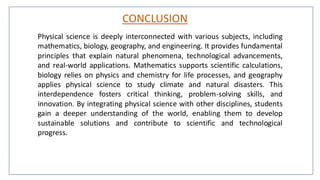 CONCLUSION
Physical science is deeply interconnected with various subjects, including
mathematics, biology, geography, and engineering. It provides fundamental
principles that explain natural phenomena, technological advancements,
and real-world applications. Mathematics supports scientific calculations,
biology relies on physics and chemistry for life processes, and geography
applies physical science to study climate and natural disasters. This
interdependence fosters critical thinking, problem-solving skills, and
innovation. By integrating physical science with other disciplines, students
gain a deeper understanding of the world, enabling them to develop
sustainable solutions and contribute to scientific and technological
progress.
 