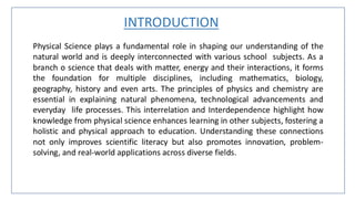 INTRODUCTION
Physical Science plays a fundamental role in shaping our understanding of the
natural world and is deeply interconnected with various school subjects. As a
branch o science that deals with matter, energy and their interactions, it forms
the foundation for multiple disciplines, including mathematics, biology,
geography, history and even arts. The principles of physics and chemistry are
essential in explaining natural phenomena, technological advancements and
everyday life processes. This interrelation and Interdependence highlight how
knowledge from physical science enhances learning in other subjects, fostering a
holistic and physical approach to education. Understanding these connections
not only improves scientific literacy but also promotes innovation, problem-
solving, and real-world applications across diverse fields.
 