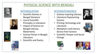 PHYSICAL SCIENCE WITH BENGALI
INTERRELATION
• Scienific themes in
Bengali literature
• Use of Scientific
Principles in Literature
• Impact of Science on
Bengali Literacy
Movements
• Science fiction in Bengali
Literature
• Scientific and Poetry
INTERDEPENDENCE
• Science Inspiring Literacy
• Literature Popularizing
Science
• Printing Technology and
Literature
• Metaphors and Literary
Device from Science
• Scientific Temper and Social
Change
 