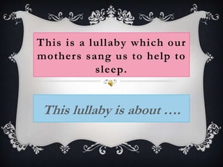 This is a lullaby which our
mothers sang us to help to
sleep.
This lullaby is about ….
 