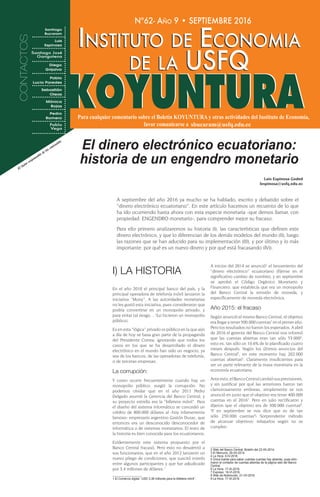 Nº62- Año 9 • SEPTIEMBRE 2016
Instituto de Economia
de la USFQ
Instituto de Economia
de la USFQ
I) LA HISTORIA
En el año 2010 el principal banco del país, y la
principal operadora de telefonía móvil lanzaron la
iniciativa “Mony”. A las autoridades monetarias
no les gustó esta iniciativa, pues consideraron que
podría convertirse en un monopolio privado, y
para evitar tal riesgo… !Lo hicieron un monopolio
público¡.
Es en esta “lógica” privado vs público en la que aún
a día de hoy se basa gran parte de la propaganda
del Presidente Correa; ignorando que todos los
casos en los que se ha desarrollado el dinero
electrónico en el mundo han sido un negocio, ya
sea de los bancos, de las operadoras de telefonía,
o de terceras empresas.
La corrupción:
Y como ocurre frecuentemente cuando hay un
monopolio público, surgió la corrupción. No
podemos olvidar que en el año 2011 Pedro
Delgado asumió la Gerencia del Banco Central, y
su proyecto estrella era la “billetera móvil”. Para
el diseño del sistema informático se concedió un
crédito de 800.000 dólares al -hoy infamemente
famoso- empresario argentino Gastón Duzac, que
entonces era un desconocido desconocedor de
informática o de sistemas monetarios. El resto de
la historia es bien conocida para los ecuatorianos.
Evidentemente este sistema propuesto por el
Banco Central fracasó. Pero esto no desalentó a
sus funcionarios, que en el año 2012 lanzaron un
nuevo pliego de condiciones, que suscitó interés
entre algunos participantes y que fue adjudicado
por 3,4 millones de dólares.1
1 El Comercio digital: “USD 3,38 millones para la billetera móvil”.
A inicios del 2014 se anunció2
el lanzamiento del
“dinero electrónico” ecuatoriano (fíjense en el
significativo cambio de nombre), y en septiembre
se aprobó el Código Orgánico Monetario y
Financiero, que establecía que era un monopolio
del Banco Central la emisión de moneda, y
específicamente de moneda electrónica.
Año 2015: el fracaso
Según anunció el mismo Banco Central, el objetivo
era llegar a tener 500.000 cuentas3
en el primer año.
Pero los resultados no fueron los esperados. A abril
de 2016 el gerente del Banco Central nos informó
que las cuentas abiertas eran tan sólo 53.0004
,
esto es, tan sólo un 10,6% de lo planificado cuatro
meses después. Según los últimos anuncios del
Banco Central5
, en este momento hay 202.000
cuentas abiertas6
. Claramente insuficientes para
ser un parte relevante de la masa monetaria en la
economía ecuatoriana.
Anteesto,elBancoCentralcambiósusprevisiones,
y sin justificar por qué las anteriores fueron tan
clamorosamente erróneas, simplemente se nos
anunció en junio que el objetivo era tener 400.000
cuentas en el 20167
. Pero en julio rectificaron y
dijeron que el objetivo era de 300.000 cuentas8
.
!Y en septiembre se nos dice que es de tan
sólo 250.000 cuentas9
¡ Sorprendente método
de alcanzar objetivos: rebajarlos según no se
cumplen.
2 Web del Banco Central. Boletín del 23-XII-2014.
3 El Mercurio. 29-XII-2014.
4 La Hora. 5-IV-2016.
5 Única fuente para saber cuántas cuentas hay abiertas, pues elim-
inaron el contador de cuentas abiertas de la página web del Banco
Central.
6 La Hora. 17-IX-2016.
7 Expreso. 16-VI-2016.
8 Web de Notimundo. 21-VII-2016.
9 La Hora. 17-IX-2016
El dinero electrónico ecuatoriano:
historia de un engendro monetarioEl Autor responsable de los contenidos
Luis Espinosa Goded
lespinosa@usfq.edu.ec
A septiembre del año 2016 ya mucho se ha hablado, escrito y debatido sobre el
“dinero electrónico ecuatoriano”. En este artículo hacemos un recuento de lo que
ha ido ocurriendo hasta ahora con esta especie monetaria -que demos llamar, con
propiedad: ENGENDRO monetario-, para comprender mejor su fracaso.
Para ello primero analizaremos su historia (I), las características que definen este
dinero electrónico, y que lo diferencian de los demás modelos del mundo (II), luego
las razones que se han aducido para su implementación (III), y por último y lo más
importante: por qué es un nuevo dinero y por qué está fracasando (IV)).
 