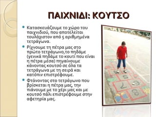 ΠΑΙΧΝΙΔΙ: ΚΟΥΤΣΟ
 Κατασκευάζουμε το χώρο του
  παιχνιδιού, που αποτελείται
  τουλάχιστον από 5 αριθµηµένα
  τετράγωνα.
 Ρίχνουμε τη πέτρα µας στο
  πρώτο τετράγωνο,το πηδάμε
  (γενικά πηδάμε το κουτί που είναι
  η πέτρα μέσα) πηγαίνουμε
  κάνοντας κουτσό σε όλα τα
  τετράγωνα µε τη σειρά και
  κατόπιν επιστρέφουμε.
 Φτάνοντας στο τετράγωνο που
  βρίσκεται η πέτρα µας, την
  πιάνουμε µε το χέρι µας και µε
  κουτσό πάλι επιστρέφουμε στην
  αφετηρία µας.
 