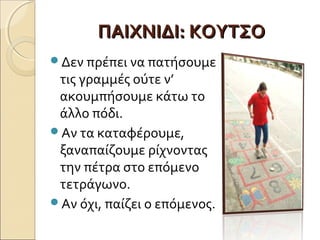 ΠΑΙΧΝΙΔΙ: ΚΟΥΤΣΟ
Δεν πρέπει να πατήσουμε
 τις γραμμές ούτε ν’
 ακουμπήσουµε κάτω το
 άλλο πόδι.
Αν τα καταφέρουμε,
 ξαναπαίζουμε ρίχνοντας
 την πέτρα στο επόμενο
 τετράγωνο.
Αν όχι, παίζει ο επόμενος.
 