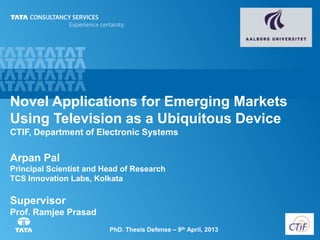 0PhD. Thesis Defense – 9th April, 2013
Novel Applications for Emerging Markets
Using Television as a Ubiquitous Device
CTIF, Department of Electronic Systems
Arpan Pal
Principal Scientist and Head of Research
TCS Innovation Labs, Kolkata
Supervisor
Prof. Ramjee Prasad
 