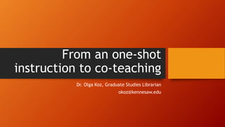 From an one-shot
instruction to co-teaching
Dr. Olga Koz, Graduate Studies Librarian
okoz@kennesaw.edu
 