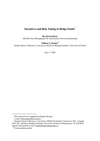 Incentives and Risk Taking in Hedge Funds*
Roy Kouwenberg
†
AEGON Asset Management NL and Erasmus University Rotterdam
William T. Ziemba
‡§
Sauder School of Business, Vancouver and Swiss Banking Institute, University of Zurich
July 17, 2003
*
This research was supported by Inquire Europe.
†
e-mail: kouwenberg@few.eur.nl
‡
Sauder School of Business, University of British Columbia, Vancouver, B.C., Canada,
V6T 1Z2, and Swiss Banking Institute, University of Zurich, Plattenstrasse 14, CH-8032,
Zurich, Switzerland, e-mail: ziemba@interchange.ubc.ca
§
Corresponding author.
 