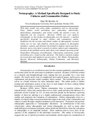 The Qualitative Report Volume 15 Number 5 September 2010 1270-1275
http://www.nova.edu/ssss/QR/QR15-5/kozinets.pdf
Netnography: A Method Specifically Designed to Study
Cultures and Communities Online
Gary M. Bowler, Jr.
Nova Southeastern University, Fort Lauderdale, Florida, USA
With many people now using online communities such as newsgroups,
blogs, forums, social networking sites, podcasting, videocasting,
photosharing communities, and virtual worlds, the internet is now an
important site for research. Kozinets’ (2010) new text explores
netnography, or the conduct of ethnography over the internet – a method
specifically designed to study cultures and communities online.
Guidelines for the accurate and ethical conduct of ethnographic research
online are set out, with detailed, step-by-step guidance to thoroughly
introduce, explain, and illustrate the method to students and researchers.
Kozinets surveys the latest research on online cultures and communities,
focusing on the methods used to study them, with examples focusing on the
blogosphere (blogging), microblogging, videocasting, podcasting, social
networking sites, virtual worlds, and more. The book is essential reading
for researchers and students in social sciences. Key Words: Netnography,
Internet Research, Ethnography, Online Community, and Research
Methods
Introduction
Netnography is an excellent resource for the seasoned qualitative researcher and a
useful entry point for the newcomer to qualitative research. Kozinets (2010) has written
in a coherent and thought-through style, making this text accessible for a very wide
market. He mostly steers clear of complicated and contrived jargon, and he gives clear
explanations and provides useful examples where needed. The included glossary also
serves as a handy reference for more unfamiliar terms. The author points to further
reading and information sources at the close of each chapter for those seeking further
knowledge on the topics covered in the book.
Kozinets (2010) writes, “Online communities form or manifest cultures, the
learned beliefs, values and customs that serve to order, guide and direct the behavior of a
particular society or group” (p. 12). As more and more people use the Internet, a growing
number of them are utilizing it as a highly sophisticated communications device that
enables and empowers the formation of communities. Online ethnography refers to a
number of related online research methods that adapt to the study of the communities and
cultures created through computer-mediated social interaction. Prominent among these
ethnographic approaches is "netnography" (Kozinets). As modifications of the term
ethnography, online ethnography and virtual ethnography (as well as many other
methodological neologisms) designate online fieldwork that follows from the conception
of ethnography as an adaptable method. These methods tend to leave most of the
specifics of the adaptation to the individual researcher. The author of Netnography
suggests the use of specific procedures and standards, and he argues for consideration of
 