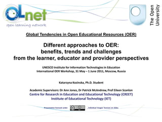 Global Tendencies in Open Educational Resources (OER) Different approaches to OER:  benefits, trends and challenges  from the learner, educator and provider perspectives UNESCO Institute for Information Technologies in Education International OER Workshop, 31 May – 1 June 2011, Moscow, Russia Katarzyna Kozinska, Ph.D. Student Academic Supervisors:Dr Ann Jones, Dr Patrick McAndrew, Prof Eileen Scanlon Centre for Research in Education and Educational Technology (CREET) Institute of Educational Technology (IET) Presentation licensed under, individual images’ licenses on slides 