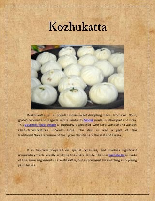 Kozkhukatta is a popular Indian sweet dumpling made from rice flour,
grated coconut and jaggery, and is similar to Modak made in other parts of India.
This gourmet food recipe is popularly associated with Lord Ganesh and Ganesh
Chaturti celebrations in South India. The dish is also a part of the
traditional Nasrani cuisine of the Syrian Christians of the state of Kerala.



      It is typically prepared on special occasions, and involves significant
preparatory work, usually involving the entire family. Thennai kozhakatta is made
of the same ingredients as kozhakattai, but is prepared by inserting into young
palm leaves.
 