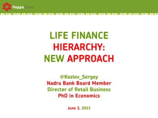 LIFE FINANCE
HIERARCHY:
NEW APPROACH
@Kozlov_Sergey
Nadra Bank Board Member
Director of Retail Business
PhD in Economics
June 3, 2013
 