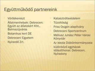 Együttműködő partnereink
 Vöröskereszt
 Állatmenhelyek: Debrecen:
Együtt az állatokért Kht.,
Balmazújváros
 Botanikus kert DE
 Debreceni Egyetem
 Nyírerdő Zrt.
 Katasztrófavédelem
 Tűzoltóság
 Friss Oxigén alapítvány
 Debreceni Sportcentrum
 Méliusz Juhász Péter Városi
Könyvtár
 Az iskola Diákönkormányzata
 különböző egyházak
idősotthonai: Debrecen,
Nyíradony
 