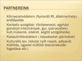 Környezetvédelem (Nyírerdő Rt, állatmenhely)-
erdőápolás
 Karitatív szolgálat: Vöröskereszt, egyházi
gondozó intézmények, gyv. szervezetek)-
kult.műsorok, kíséret, segítő szolgáltatás)
 Katasztrófavédelem ( képzéseket ajánlottak)
 Kulturális tev. (iskolai nyílt napok, pályavál.
Kiállítás, ügyelet külföldi testvériskolák
fogadása stb.)
 