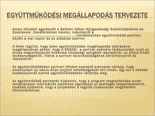  Amely létrejött egyrészről a Bethlen Gábor Közgazdasági Szakközépiskola és
Szakiskola (továbbiakban iskola), másrészről a
……………………………………………………...….(továbbiakban együttműködő partner)
között a mai napon és az alábbiak szerint:
  
 A felek rögzítik, hogy jelen együttműködési megállapodás aláírásával
megállapodnak abban, hogy a BGSZKI a partner számára tájékoztatást nyújt az
általa megvalósítandó önkéntes közösségi szolgálat részleteiről, az általa kínált
tevékenységekről, illetve a partner bevonhatóságának körülményeiről és
részleteiről.
  
 Az együttműködésben partneri félként szereplő szervezet vállalja, hogy
amennyiben az iskola által nyújtott lehetőségekkel élni kíván, úgy azt a később
szabályozandó szoros együttműködésben valósítja meg.
  
 Az együttműködő partnerek kijelentik, hogy a program megvalósítása során
rendszeresen információt cserélnek egymással az esetleges tapasztalatokról,
továbbá kijelentik, hogy a projektben a legjobb tudásuknak megfelelően
közreműködnek.
 
