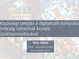 Közösségi tanulás a digitalizált kulturális
örökség tartalmak kreatív
újrahasznosításával
Tóth Máté
OSZK – Könyvtári Intézet
toth.mate@oszk.hu
 