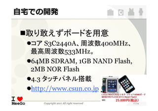 自宅での開発

 取り敢えずボードを用意
  コア S3C2440A、周波数400MHz、
  最高周波数533MHz。
  64MB SDRAM, 1GB NAND Flash,
  2MB NOR Flash
  4.3 タッチパネル搭載
  http://www.csun.co.jp
     Copyright 2011 All right reserved   17/24
 