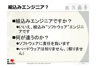 組込みエンジニア？


 組込みエンジニアですか？
  いいえ、組込み“ソフトウェア”エンジニ
  アです
 何が違うのか？
  ソフトウェアに責任を負います
  ハードウェアは知りません。（解りませ
  ん）

    Copyright 2011 All right reserved   5/24
 