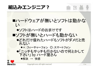 組込みエンジニア？

 ハードウェアが無いとソフトは動かな
 い
  ソフトはハードのおまけです
 ソフトが無いとハードも動かない
  どれだけ優れたハードもソフトがダメだと売
  れない
   ×：フィーチャーフォン ○：スマートフォン
  「ニッチもサッチも行かないので何とかして
  下さい」 by ハード屋さん
   解決 → 快感
    Copyright 2011 All right reserved   7/24
 