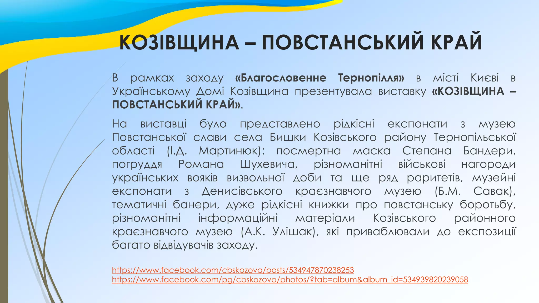 КОЗІВЩИНА – ПОВСТАНСЬКИЙ КРАЙ
В рамках заходу «Благословенне Тернопілля» в місті Києві в
Українському Домі Козівщина презентувала виставку «КОЗІВЩИНА –
ПОВСТАНСЬКИЙ КРАЙ».
На виставці було представлено рідкісні експонати з музею
Повстанської слави села Бишки Козівського району Тернопільської
області (І.Д. Мартинюк): посмертна маска Степана Бандери,
погруддя Романа Шухевича, різноманітні військові нагороди
українських вояків визвольної доби та ще ряд раритетів, музейні
експонати з Денисівського краєзнавчого музею (Б.М. Савак),
тематичні банери, дуже рідкісні книжки про повстанську боротьбу,
різноманітні інформаційні матеріали Козівського районного
краєзнавчого музею (А.К. Улішак), які приваблювали до експозиції
багато відвідувачів заходу.
https://www.facebook.com/cbskozova/posts/534947870238253
https://www.facebook.com/pg/cbskozova/photos/?tab=album&album_id=534939820239058
 