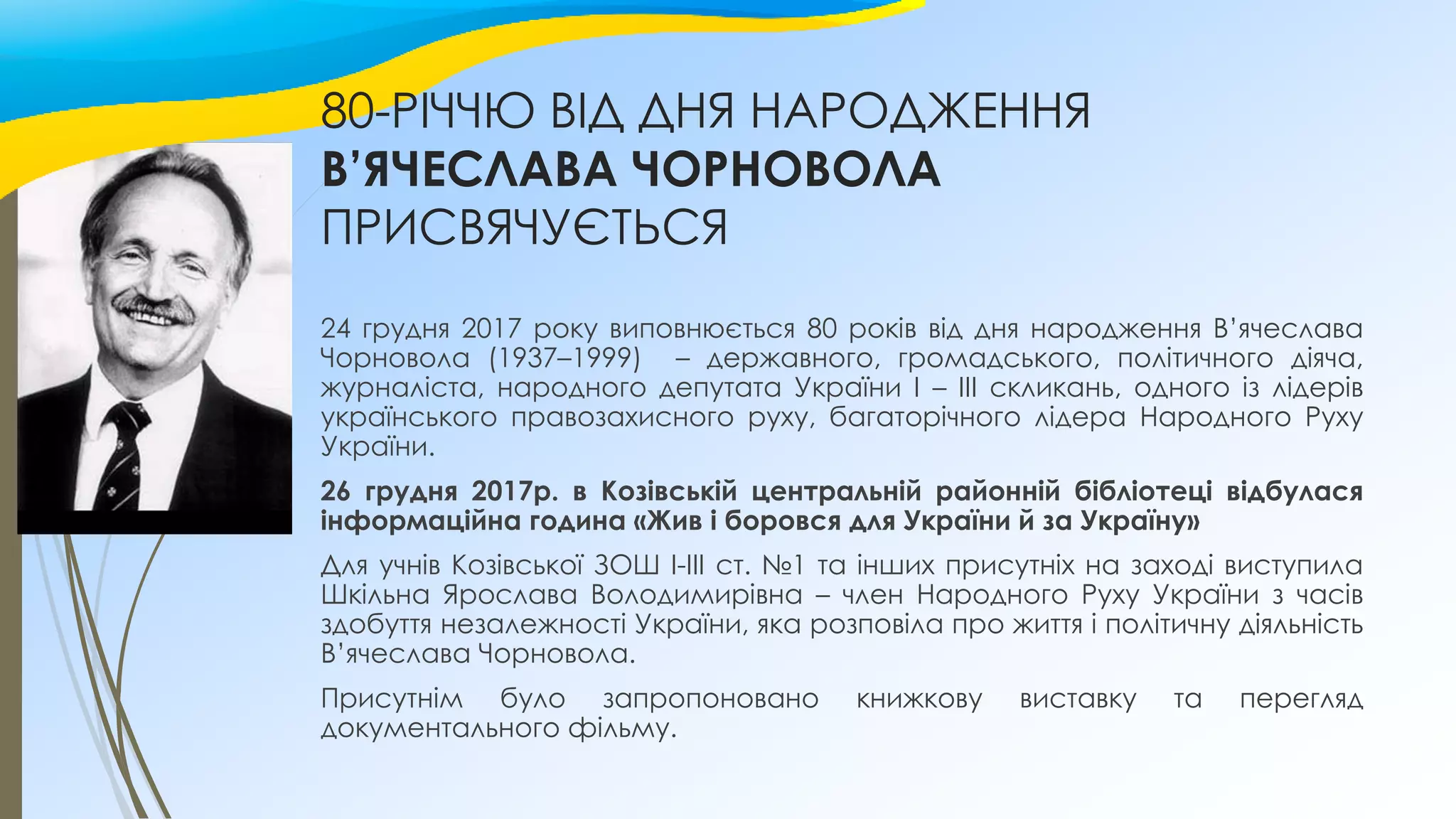 80-РІЧЧЮ ВІД ДНЯ НАРОДЖЕННЯ
В’ЯЧЕСЛАВА ЧОРНОВОЛА
ПРИСВЯЧУЄТЬСЯ
24 грудня 2017 року виповнюється 80 років від дня народження В’ячеслава
Чорновола (1937–1999) – державного, громадського, політичного діяча,
журналіста, народного депутата України I – III скликань, одного із лідерів
українського правозахисного руху, багаторічного лідера Народного Руху
України.
26 грудня 2017р. в Козівській центральній районній бібліотеці відбулася
інформаційна година «Жив і боровся для України й за Україну»
Для учнів Козівської ЗОШ І-ІІІ ст. №1 та інших присутніх на заході виступила
Шкільна Ярослава Володимирівна – член Народного Руху України з часів
здобуття незалежності України, яка розповіла про життя і політичну діяльність
В’ячеслава Чорновола.
Присутнім було запропоновано книжкову виставку та перегляд
документального фільму.
 