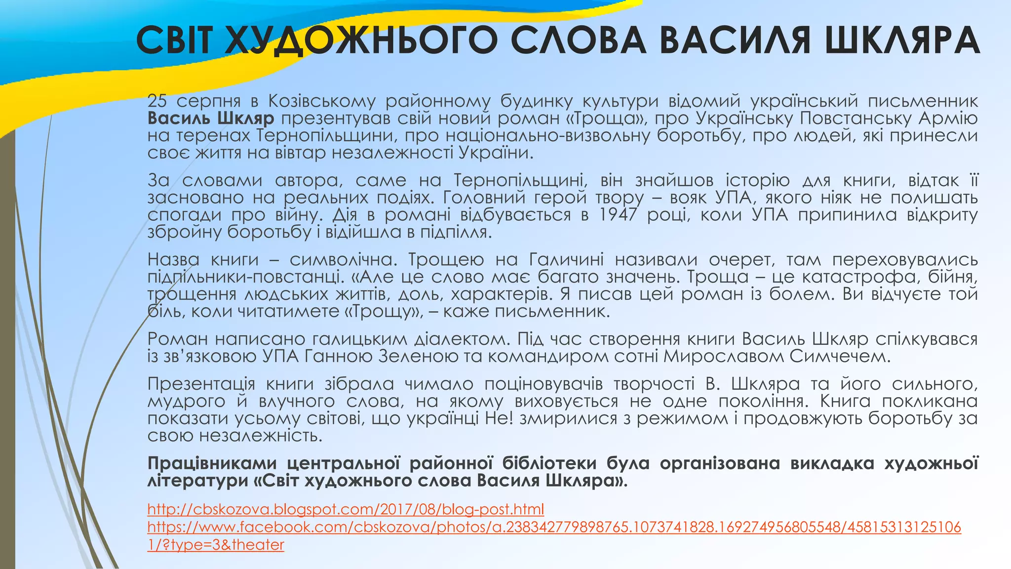 СВІТ ХУДОЖНЬОГО СЛОВА ВАСИЛЯ ШКЛЯРА
25 серпня в Козівському районному будинку культури відомий український письменник
Василь Шкляр презентував свій новий роман «Троща», про Українську Повстанську Армію
на теренах Тернопільщини, про національно-визвольну боротьбу, про людей, які принесли
своє життя на вівтар незалежності України.
За словами автора, саме на Тернопільщині, він знайшов історію для книги, відтак її
засновано на реальних подіях. Головний герой твору – вояк УПА, якого ніяк не полишать
спогади про війну. Дія в романі відбувається в 1947 році, коли УПА припинила відкриту
збройну боротьбу і відійшла в підпілля.
Назва книги – символічна. Трощею на Галичині називали очерет, там переховувались
підпільники-повстанці. «Але це слово має багато значень. Троща – це катастрофа, бійня,
трощення людських життів, доль, характерів. Я писав цей роман із болем. Ви відчуєте той
біль, коли читатимете «Трощу», – каже письменник.
Роман написано галицьким діалектом. Під час створення книги Василь Шкляр спілкувався
із зв’язковою УПА Ганною Зеленою та командиром сотні Мирославом Симчечем.
Презентація книги зібрала чимало поціновувачів творчості В. Шкляра та його сильного,
мудрого й влучного слова, на якому виховується не одне покоління. Книга покликана
показати усьому світові, що українці Не! змирилися з режимом і продовжують боротьбу за
свою незалежність.
Працівниками центральної районної бібліотеки була організована викладка художньої
літератури «Світ художнього слова Василя Шкляра».
http://cbskozova.blogspot.com/2017/08/blog-post.html
https://www.facebook.com/cbskozova/photos/a.238342779898765.1073741828.169274956805548/45815313125106
1/?type=3&theater
 