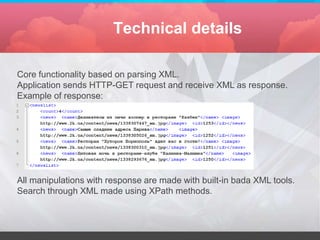 Technical details

Core functionality based on parsing XML.
Application sends HTTP-GET request and receive XML as response.
Example of response:




All manipulations with response are made with built-in bada XML tools.
Search through XML made using XPath methods.
 