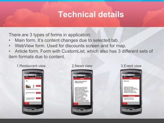Technical details

There are 3 types of forms in application:
• Main form. It’s content changes due to selected tab.
• WebView form. Used for discounts screen and for map.
• Article form. Form with CustomList, which also has 3 different sets of
item formats due to content.
   1.Restaurant view           2.News view             3.Event view
 