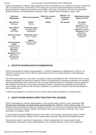 03.04.2017 Перегляд декларації | ЄДИНИЙ ДЕРЖАВНИЙ РЕЄСТР ДЕКЛАРАЦІЙ
https://public.nazk.gov.ua/declaration/144989b7­42ee­4757­9342­fa772e439d47 3/12
Суб'єкт декларування повинен задекларувати всі об'єкти нерухомості, що належать йому або членам його
сім’ї на праві власності, знаходяться у них в оренді чи на іншому праві користування, незалежно від
форми укладення правочину, внаслідок якого набуте таке право. Це включає такі об’єкти нерухомості:
земельна ділянка, житловий будинок, квартира, офіс, садовий (дачний) будинок, гараж, інше.
Загальна
інформація
Місцезнаходження
Вартість на дату
набуття
Вартість за
останньою
оцінкою
Інформація щодо
прав на об'єкт
Вид об'єкта:
Квартира
 
Дата набуття
права:
22.02.2008
 
Загальна площа
(м2
):
76
 
Реєстраційний
номер:
[Конфіденційна
інформація]
Декларує:
дружина
Прізвище: Козир
Ім'я: Юлія
По батькові:
Борисівна
Країна:
Україна
 
Поштовий індекс:
[Конфіденційна
інформація]
 
Населений пункт:
Київ / Україна
 
Адреса:
[Конфіденційна
інформація]
964550 [Не відомо] Тип права:
Власність
Відсоток, %: [Не
застосовується]
Власник: дружина
Прізвище: Козир
Ім'я: Юлія
По батькові:
Борисівна
 
4.   ОБ'ЄКТИ НЕЗАВЕРШЕНОГО БУДІВНИЦТВА
Суб’єкт декларування повинен задекларувати: 1) об’єкти незавершеного будівництва; 2) об’єкти, не
прийняті в експлуатацію; або 3) об'єкти, право власності на які не зареєстроване в установленому
законом порядку.
Такі об'єкти декларуються, якщо вони: а) належать суб’єкту декларування або членам його сім’ї на праві
власності відповідно до Цивільного кодексу України; б) розташовані на земельних ділянках, що належать
суб’єкту декларування або членам його сім’ї на праві приватної власності, включаючи спільну власність,
або передані їм в оренду чи на іншому праві користування, незалежно від правових підстав набуття
такого права; або в) повністю або частково побудовані з матеріалів чи за кошти суб’єкта декларування
або членів його сім’ї.
У суб'єкта декларування чи членів його сім'ї відсутні об'єкти для декларування в цьому розділі
5.   ЦІННЕ РУХОМЕ МАЙНО (КРІМ ТРАНСПОРТНИХ ЗАСОБІВ)
Суб’єкт декларування повинен задекларувати: цінне рухоме майно, вартість якого перевищує 100
прожиткових мінімумів, встановленних для працездатних осіб на 1 січня звітного року. Під
рухомим майном розуміються будь­які матеріальні об’єкти, які можуть бути переміщеними без заподіяння
їм шкоди (наприклад, ювелірні вироби, персональні або домашні електронні пристрої, одяг, твори
мистецтва, антикваріат тощо).
У цьому розділі декларації НЕ декларується таке майно: цінні папери, корпоративні права, готівкові
кошти, кошти на рахунках в банку чи інших фінансових установах, дорогоцінні (банківські) метали.
Якщо рухоме майно є одночасно подарунком, то воно декларується як в цьому розділі (у разі
перевищення зазначеного порогу декларування), так і в розділі "Доходи, у тому числі подарунки".
 