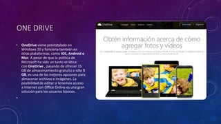 ONE DRIVE
• OneDrive viene preinstalado en
Windows 10 y funciona también en
otras plataformas, como iOS, Android o
Mac. A pesar de que la política de
Microsoft ha sido un tanto errática
con OneDrive , pasando de ofrecer 15
GB de almacenamiento gratuito a sólo 5
GB, es una de las mejores opciones para
almacenar archivos e imágenes. La
posibilidad de editar si tenemos acceso
a Internet con Office Online es una gran
solución para los usuarios básicos.
•
 