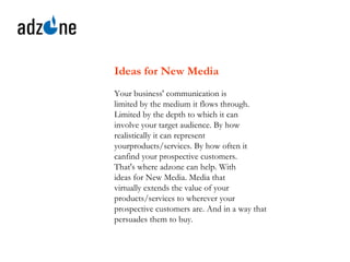 Ideas for New Media   Your business' communication is limited by the medium it flows through. Limited by the depth to which it can involve your target audience. By how   realistically it can represent yourproducts/services. By how often it canfind your prospective customers. That's where adzone can help. With ideas for New Media. Media that virtually extends the value of your products/services to wherever your prospective customers are. And in a way that persuades them to buy.   