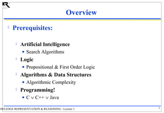 Overview


Prerequisites:


Artificial Intelligence
• Search Algorithms



Logic
• Propositional & First Order Logic



Algorithms & Data Structures
• Algorithmic Complexity



Programming!
• C ∨ C++ ∨ Java

OWLEDGE REPRESENTATION & REASONING - Lecture 1

3

 