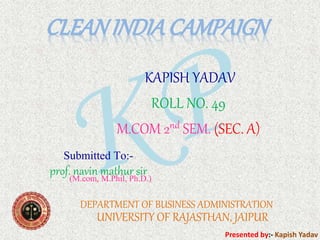 CLEANINDIACAMPAIGN
Presented by:- Kapish Yadav
KAPISH YADAV
ROLL NO. 49
M.COM 2nd SEM. (SEC. A)
DEPARTMENT OF BUSINESS ADMINISTRATION
UNIVERSITY OF RAJASTHAN, JAIPUR
Submitted To:-
prof. navin mathur sir(M.com, M.Phil, Ph.D.)
 