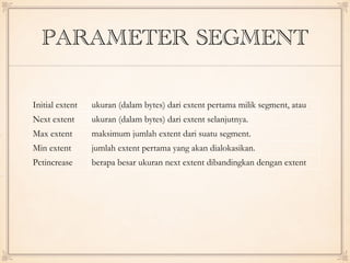 PARAMETER SEGMENT
Initial extent ukuran (dalam bytes) dari extent pertama milik segment, atau
disebut juga ukutan awal dari segment.Next extent ukuran (dalam bytes) dari extent selanjutnya.
Max extent maksimum jumlah extent dari suatu segment.
Min extent jumlah extent pertama yang akan dialokasikan.
Pctincrease berapa besar ukuran next extent dibandingkan dengan extent
terakhir.
 