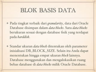 BLOK BASIS DATA
Pada tingkat terbaik dari granularity, data dari Oracle
Database disimpan dalam data blocks. Satu data blocks
berukuran sesuai dengan database ﬁsik yang terdapat
pada harddisk.
Standar ukuran data block ditentukan oleh parameter
inisialisasi DB_BLOCK_SIZE. Selain itu Anda dapat
menentukan hingga empat ukuran block lainnya.
Database menggunakan dan mengalokasikan ruang
bebas database di data blocks milik Oracle Database.
 