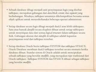 Sebuah database dibagi menjadi unit penyimpanan logis yang disebut
tablespace, merupakan gabungan dari data block, extent, dan segment yang
berhubungan. Misalnya, tablespace umumnya dikelompokkan bersama semua
objek aplikasi untuk menyederhanakn beberapa operasi administrasi. 
Setiap database secara logis dibagi menjadi dua(2) atau lebih tablespace.
Satu atau banyak dataﬁle secara eksplisit dibuat untuk setiap tablespace
untuk menyimpan data dari semua logical structure dalam tablespace secara
ﬁsik. Gabungan ukuran dari dataﬁle di tablespace adalah kapasitas
penyimpanan total dari tablespace tersebut. 
Setiap database Oracle berisi tablespace SYSTEM dan tablespace SYSAUX.
Oracle Database membuat dua(2) tablespace tersebut secara otomatis ketika
database dibuat. Standar sistem di Oracle adalah untuk menciptakan
sebuah tablespace yang bersifat smallﬁle, yang merupakan tipe tradisional dari
Oracle tablespace. Tablespace SYSTEM dan SYSAUX dibuat sebagai tablespace
yang bersifat smallﬁle.
 