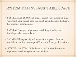SYSTEM DAN SYSAUX TABLESPACE
SYSTEM dan SYSAUXTablespace adalah table dalam tablespace
yang wajib yang dibuat pada saat pembuatan database. Keduanya
harus dibuat secara online.
SYSTEM Tablespace digunakan untuk fungsionalitas inti
(misalnya, tabel kamus data).
SYSAUXTablespace digunakan untuk komponen database
tambahan atau bantuan (seperti Enterprise Manager Repository).
SYSTEM dan SYSAUX Tablespace tidak disarankan untuk
digunakan untuk menyimpan data aplikasi.
 