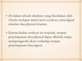 Di dalam sebuah database yang disediakan oleh
Oracle terdapat dua(2) jenis struktur, yaitu logical
structure dan physical structure.
Karena kedua struktur ini terpisah, tempat
penyimpanan data physical dapat dikelola tanpa
mempengaruhi akses terhadap tempat
penyimpanan data logical.
 