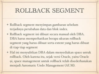 ROLLBACK SEGMENT
Rollback segment menyimpan gambaran sebelum
terjadinya perubahan data dan blok index.
Rollback segment ini dibuat secara manual oleh DBA.
DBA harus memperhatikan berapa ukuran rollback
segment yang harus dibuat serta extent yang harus dibuat
di tiap-tiap segment
Hal ini menyulitkan DBA dalam menyediakan space untuk
rollback. Oleh karena itu, sejak versi Oracle, yaitu Oracle
9i, space management untuk rollback telah disederhanakan
menjadi Automatic Undo Management (AUM).
 