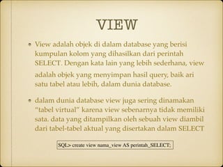 VIEW
View adalah objek di dalam database yang berisi
kumpulan kolom yang dihasilkan dari perintah
SELECT. Dengan kata lain yang lebih sederhana, view
adalah objek yang menyimpan hasil query, baik ari
satu tabel atau lebih, dalam dunia database.
dalam dunia database view juga sering dinamakan
“tabel virtual” karena view sebenarnya tidak memiliki
sata. data yang ditampilkan oleh sebuah view diambil
dari tabel-tabel aktual yang disertakan dalam SELECT
SQL> create view nama_view AS perintah_SELECT;
 