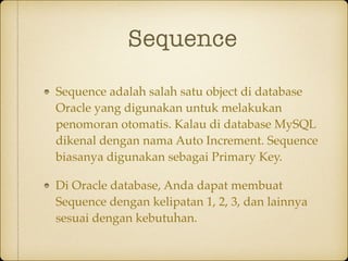 Sequence
Sequence adalah salah satu object di database
Oracle yang digunakan untuk melakukan
penomoran otomatis. Kalau di database MySQL
dikenal dengan nama Auto Increment. Sequence
biasanya digunakan sebagai Primary Key.
Di Oracle database, Anda dapat membuat
Sequence dengan kelipatan 1, 2, 3, dan lainnya
sesuai dengan kebutuhan.
 