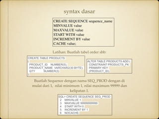 CREATE SEQUENCE sequence_name
MINVALUE value
MAXVALUE value
START WITH value
INCREMENT BY value
CACHE value;
syntax dasar
CREATE TABLE PRODUCTS
(
PRODUCT_ID NUMBER(5),
PRODUCT_NAME VARCHAR2(30 BYTE),
QTY NUMBER(3)
);
ALTER TABLE PRODUCTS ADD (
CONSTRAINT PRODUCTS_PK
PRIMARY KEY
(PRODUCT_ID);
Buatlah Sequence dengan nama SEQ_PROD dengan di
mulai dari 1,  nilai minimum 1, nilai maximum 99999 dan
kelipatan 1.
SQL> CREATE SEQUENCE SEQ_PROD
2 MINVALUE 1
3 MAXVALUE 99999999999
4 START WITH 0
5 INCREMENT BY 1
6 NOCACHE;
Latihan: Buatlah tabel order sbb:
 
