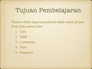 Tujuan Pembelajaran
Peserta didik dapat memahami objek-objek primer
basis data antara lain:
1. User
2. Table
3. Constrains
4. View
5. Sequence
 
