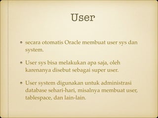 User
secara otomatis Oracle membuat user sys dan
system.
User sys bisa melakukan apa saja, oleh
karenanya disebut sebagai super user.
User system digunakan untuk administrasi
database sehari-hari, misalnya membuat user,
tablespace, dan lain-lain.
 